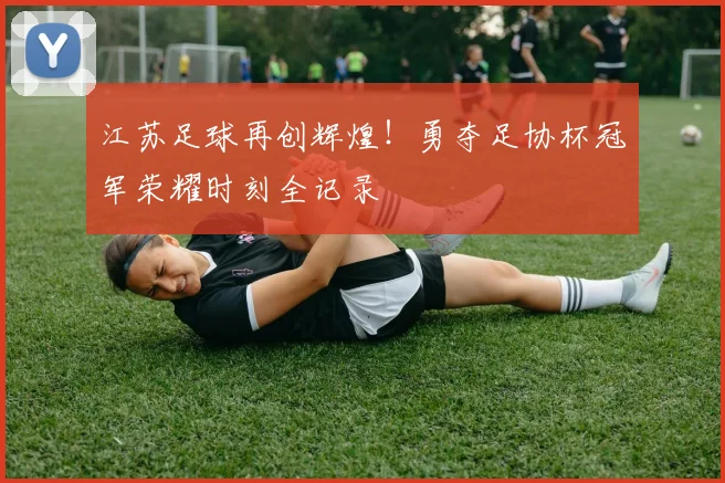 江苏足球再创辉煌！勇夺足协杯冠军荣耀时刻全记录