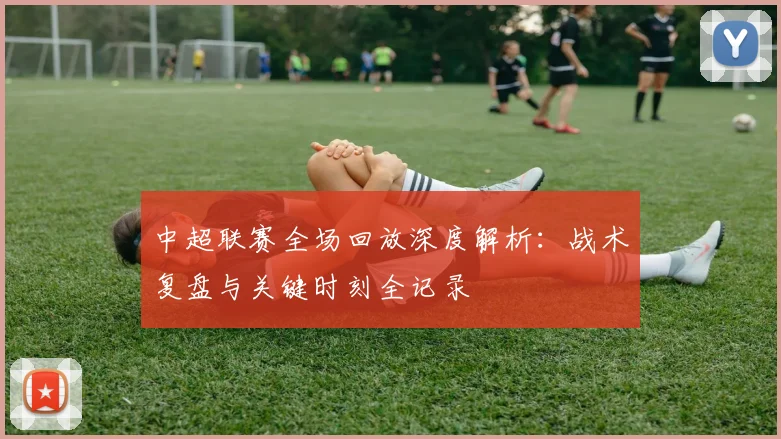中超联赛全场回放深度解析：战术复盘与关键时刻全记录